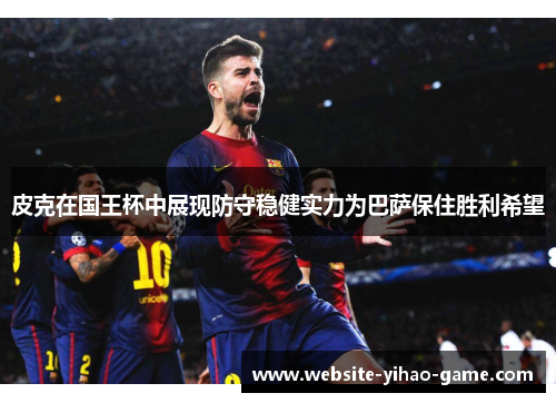 皮克在国王杯中展现防守稳健实力为巴萨保住胜利希望