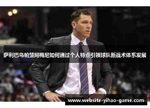 萨利巴乌帕楚阿梅尼如何通过个人特点引领球队新战术体系发展 萨利巴乌帕楚阿梅尼如何通过个人特点引领球队新战术体系发展