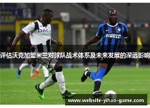 评估沃克加盟米兰对球队战术体系及未来发展的深远影响 评估沃克加盟米兰对球队战术体系及未来发展的深远影响