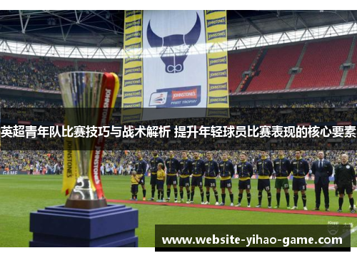 英超青年队比赛技巧与战术解析 提升年轻球员比赛表现的核心要素