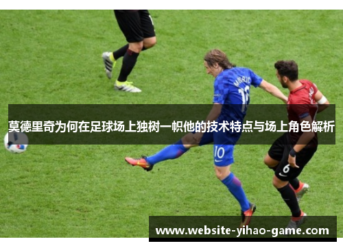莫德里奇为何在足球场上独树一帜他的技术特点与场上角色解析 莫德里奇为何在足球场上独树一帜他的技术特点与场上角色解析