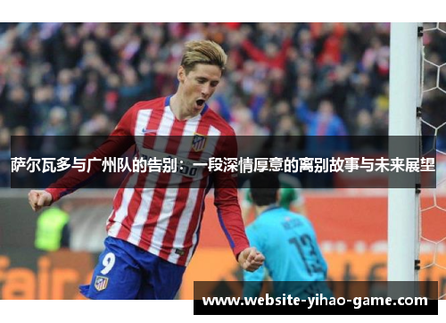 萨尔瓦多与广州队的告别:一段深情厚意的离别故事与未来展望 萨尔瓦多与广州队的告别:一段深情厚意的离别故事与未来展望