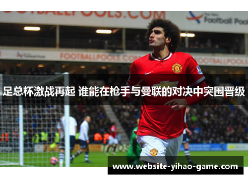 足总杯激战再起 谁能在枪手与曼联的对决中突围晋级